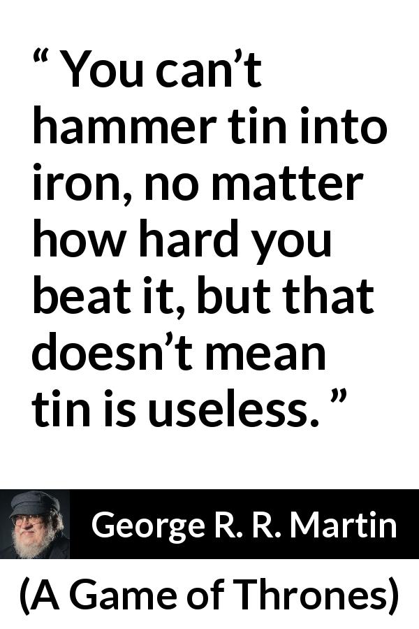 George R. R. Martin quote about change from A Game of Thrones - You can’t hammer tin into iron, no matter how hard you beat it, but that doesn’t mean tin is useless.