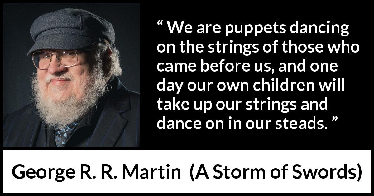George R. R. Martin quote about children from A Storm of Swords - We are puppets dancing on the strings of those who came before us, and one day our own children will take up our strings and dance on in our steads.