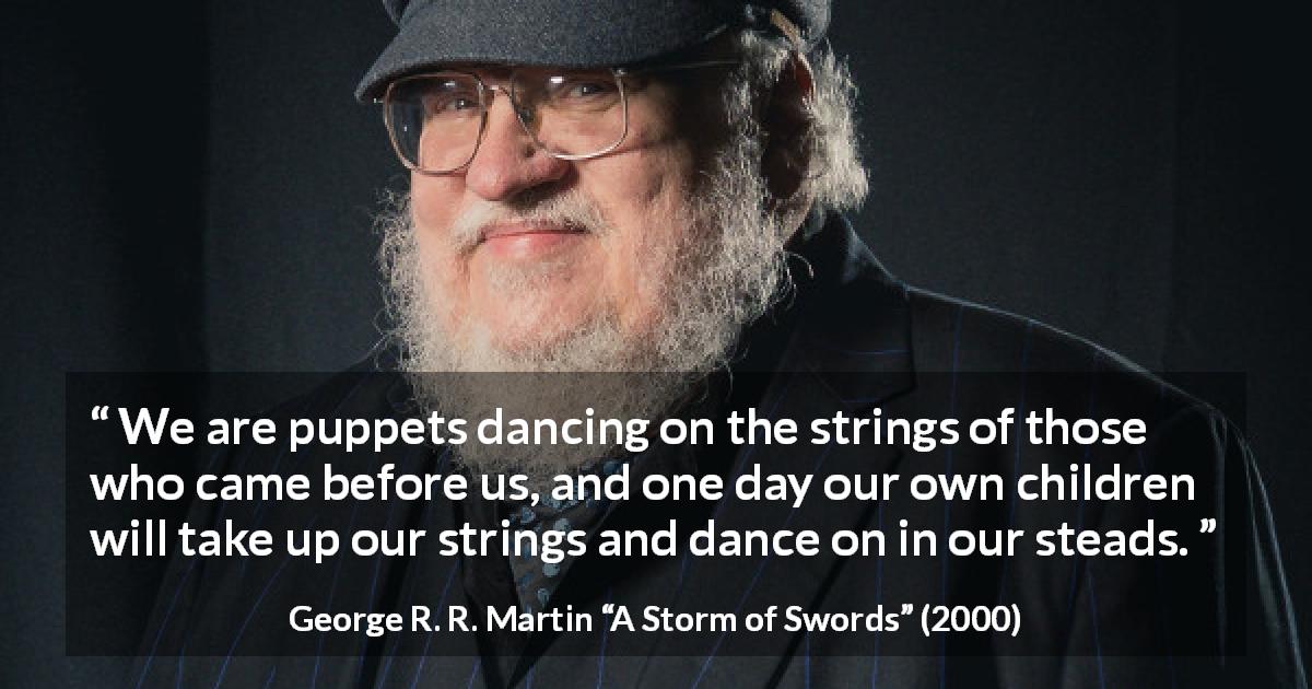 George R. R. Martin quote about children from A Storm of Swords - We are puppets dancing on the strings of those who came before us, and one day our own children will take up our strings and dance on in our steads.