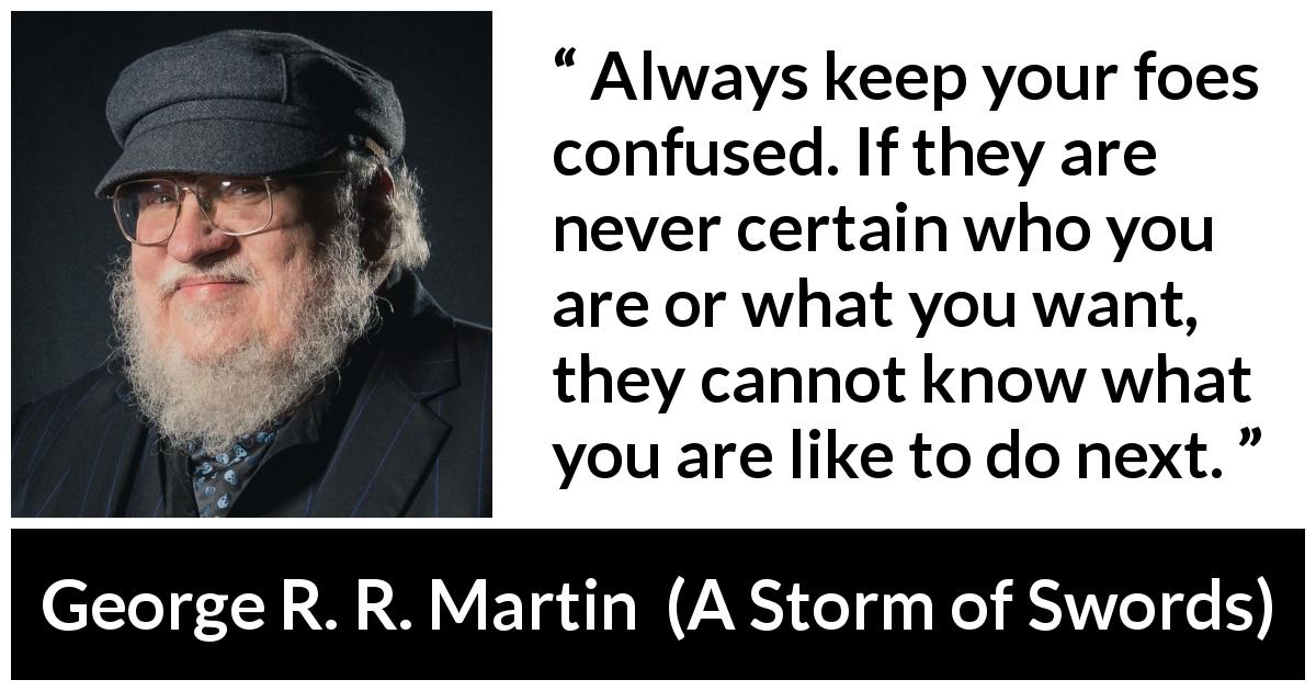 George R. R. Martin quote about confusion from A Storm of Swords - Always keep your foes confused. If they are never certain who you are or what you want, they cannot know what you are like to do next.