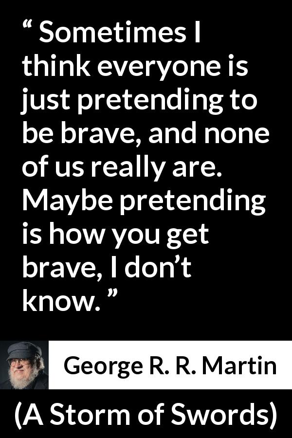 George R. R. Martin quote about courage from A Storm of Swords - Sometimes I think everyone is just pretending to be brave, and none of us really are. Maybe pretending is how you get brave, I don’t know.