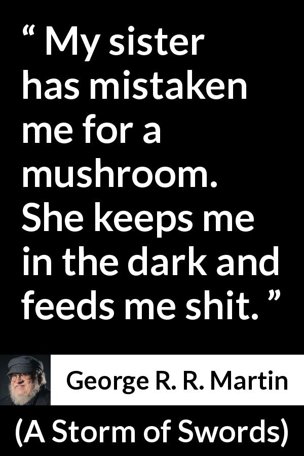 George R. R. Martin quote about cure from A Storm of Swords - My sister has mistaken me for a mushroom. She keeps me in the dark and feeds me shit.