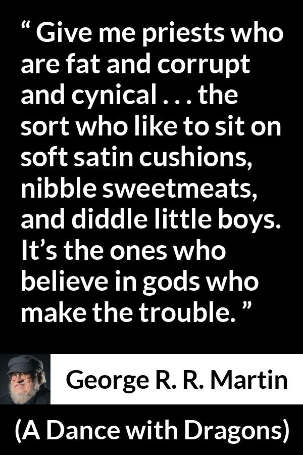 George R. R. Martin quote about cynicism from A Dance with Dragons - Give me priests who are fat and corrupt and cynical . . . the sort who like to sit on soft satin cushions, nibble sweetmeats, and diddle little boys. It’s the ones who believe in gods who make the trouble.