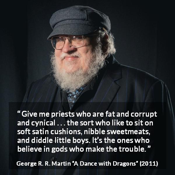 George R. R. Martin quote about cynicism from A Dance with Dragons - Give me priests who are fat and corrupt and cynical . . . the sort who like to sit on soft satin cushions, nibble sweetmeats, and diddle little boys. It’s the ones who believe in gods who make the trouble.