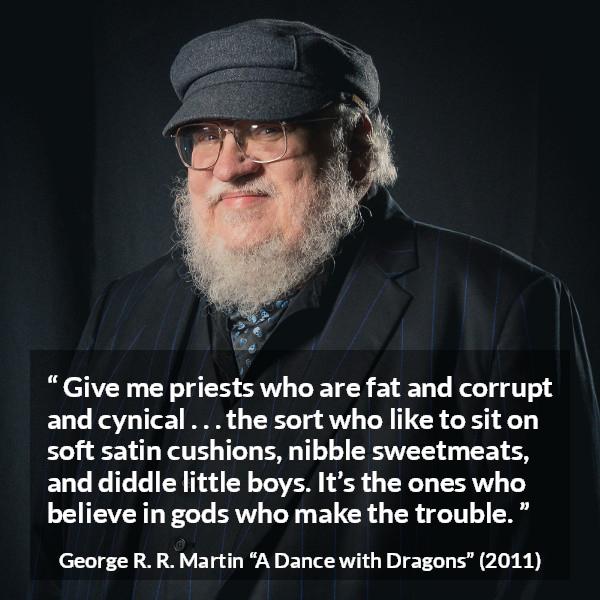 George R. R. Martin quote about cynicism from A Dance with Dragons - Give me priests who are fat and corrupt and cynical . . . the sort who like to sit on soft satin cushions, nibble sweetmeats, and diddle little boys. It’s the ones who believe in gods who make the trouble.