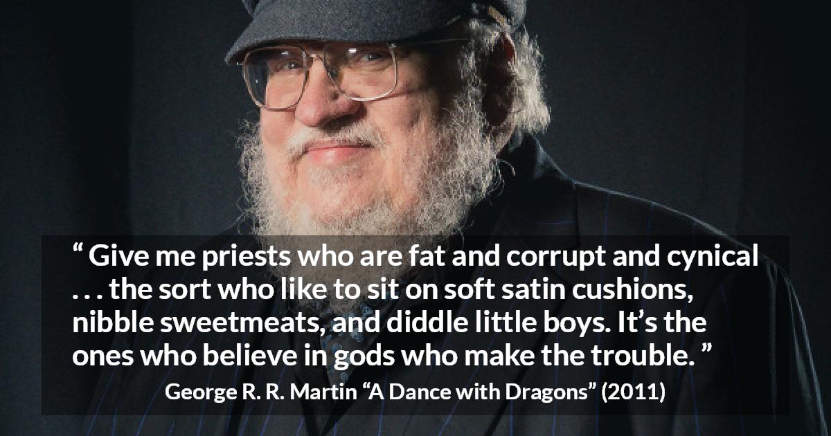 George R. R. Martin quote about cynicism from A Dance with Dragons - Give me priests who are fat and corrupt and cynical . . . the sort who like to sit on soft satin cushions, nibble sweetmeats, and diddle little boys. It’s the ones who believe in gods who make the trouble.