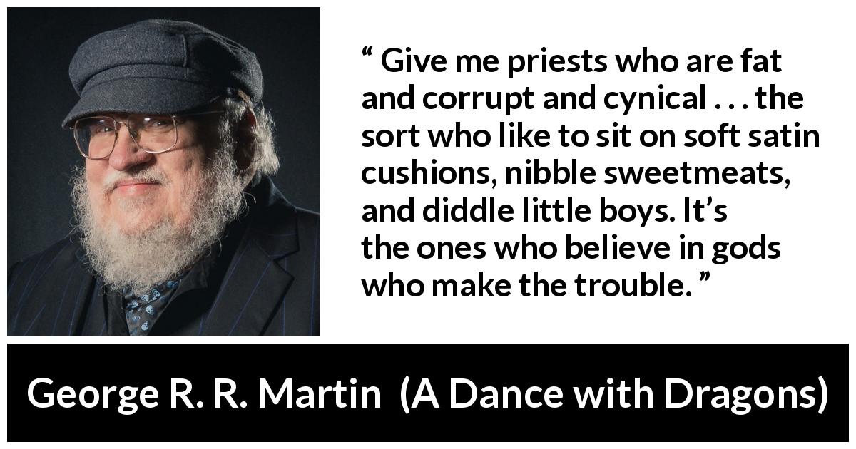 George R. R. Martin quote about cynicism from A Dance with Dragons - Give me priests who are fat and corrupt and cynical . . . the sort who like to sit on soft satin cushions, nibble sweetmeats, and diddle little boys. It’s the ones who believe in gods who make the trouble.