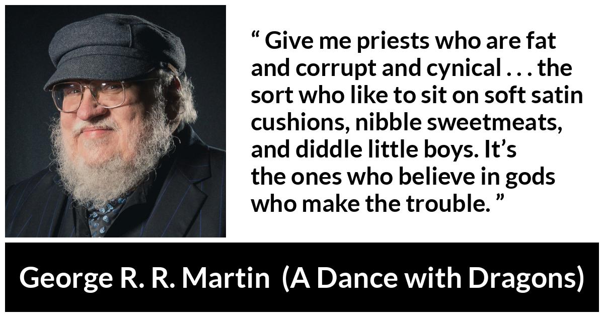 George R. R. Martin quote about cynicism from A Dance with Dragons - Give me priests who are fat and corrupt and cynical . . . the sort who like to sit on soft satin cushions, nibble sweetmeats, and diddle little boys. It’s the ones who believe in gods who make the trouble.