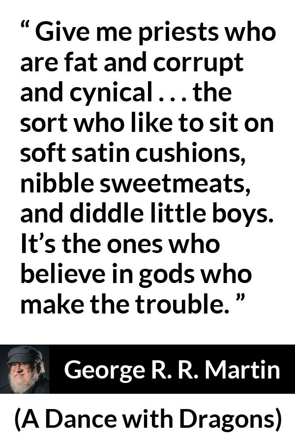 George R. R. Martin quote about cynicism from A Dance with Dragons - Give me priests who are fat and corrupt and cynical . . . the sort who like to sit on soft satin cushions, nibble sweetmeats, and diddle little boys. It’s the ones who believe in gods who make the trouble.