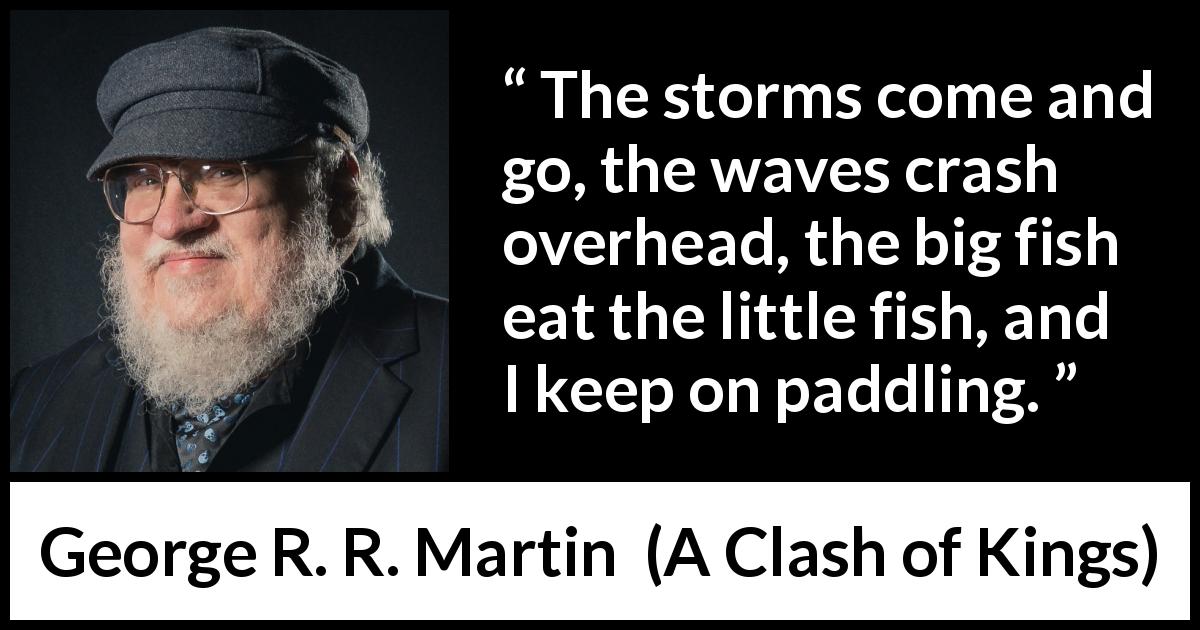 George R. R. Martin quote about danger from A Clash of Kings - The storms come and go, the waves crash overhead, the big fish eat the little fish, and I keep on paddling.