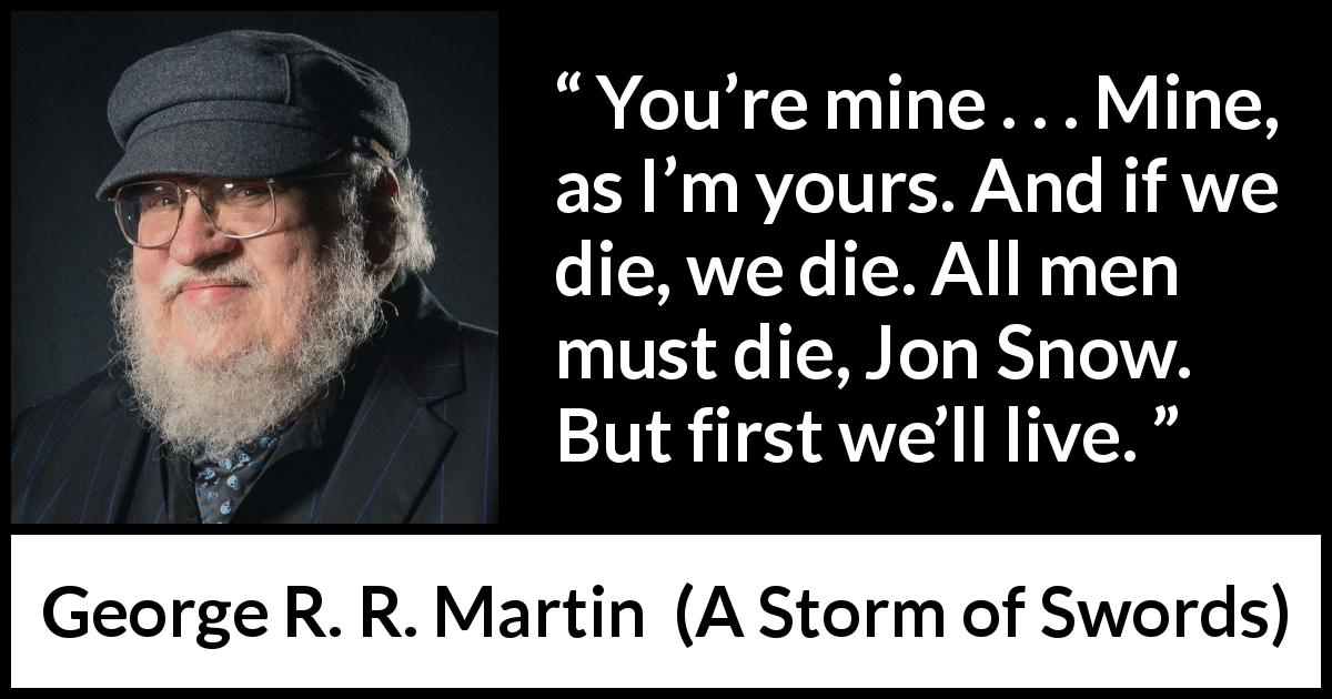 George R. R. Martin quote about death from A Storm of Swords - You’re mine . . . Mine, as I’m yours. And if we die, we die. All men must die, Jon Snow. But first we’ll live.