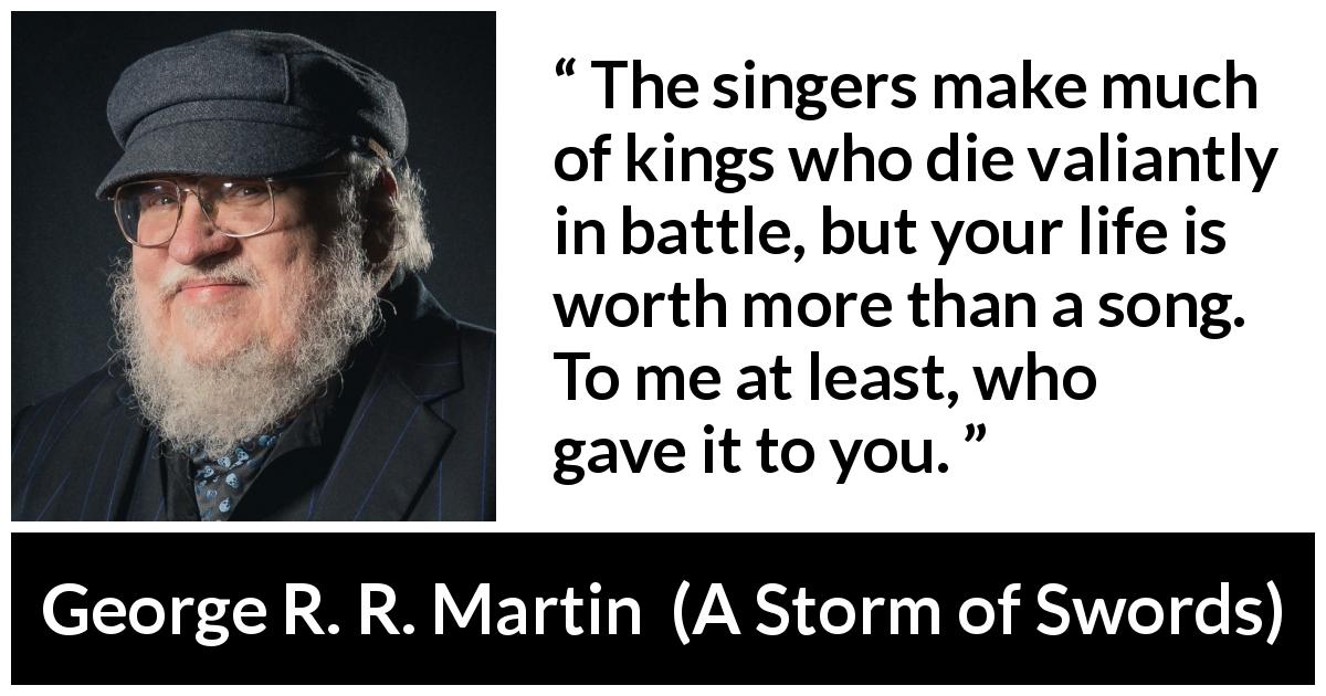 George R. R. Martin quote about death from A Storm of Swords - The singers make much of kings who die valiantly in battle, but your life is worth more than a song. To me at least, who gave it to you.