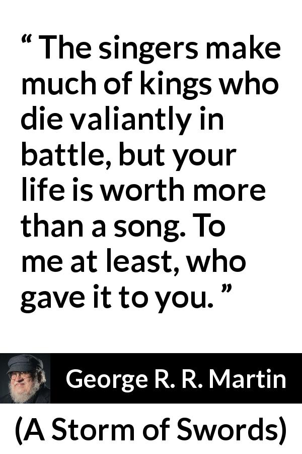 George R. R. Martin quote about death from A Storm of Swords - The singers make much of kings who die valiantly in battle, but your life is worth more than a song. To me at least, who gave it to you.