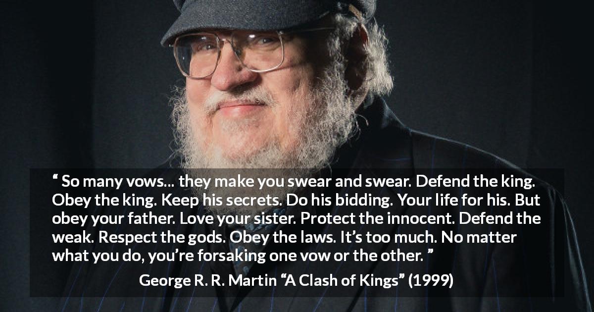 George R. R. Martin quote about duty from A Clash of Kings - So many vows... they make you swear and swear. Defend the king. Obey the king. Keep his secrets. Do his bidding. Your life for his. But obey your father. Love your sister. Protect the innocent. Defend the weak. Respect the gods. Obey the laws. It’s too much. No matter what you do, you’re forsaking one vow or the other.