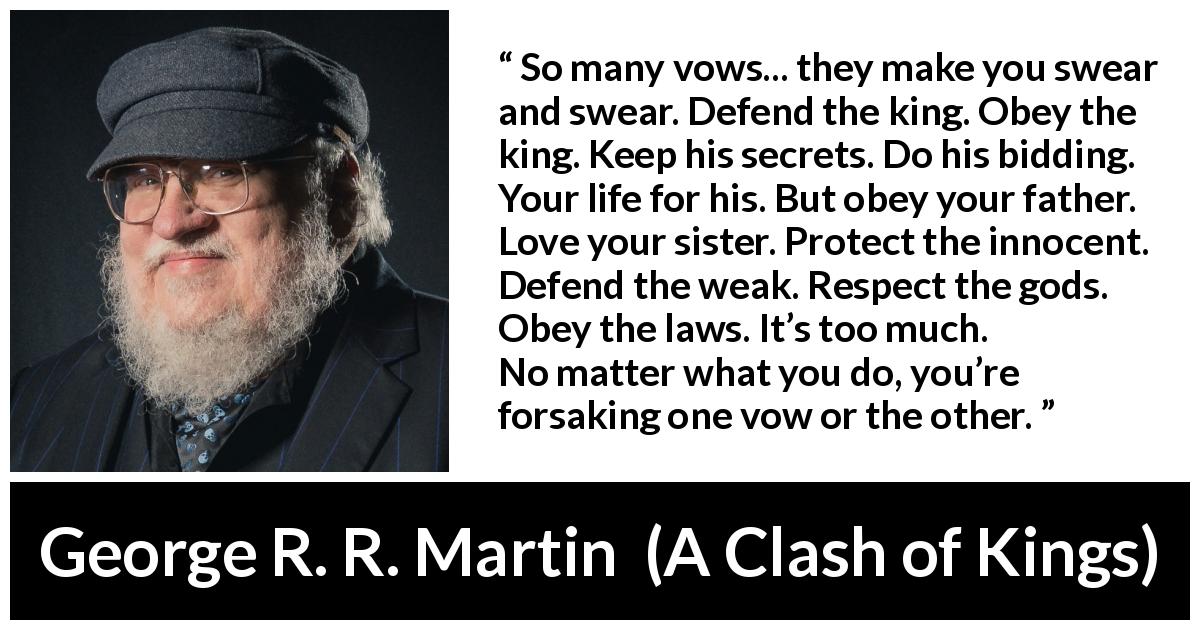 George R. R. Martin quote about duty from A Clash of Kings - So many vows... they make you swear and swear. Defend the king. Obey the king. Keep his secrets. Do his bidding. Your life for his. But obey your father. Love your sister. Protect the innocent. Defend the weak. Respect the gods. Obey the laws. It’s too much. No matter what you do, you’re forsaking one vow or the other.