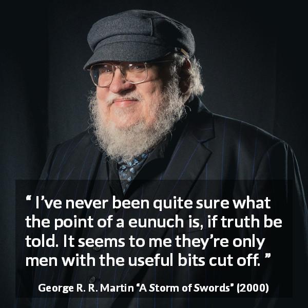 George R. R. Martin quote about eunuchs from A Storm of Swords - I’ve never been quite sure what the point of a eunuch is, if truth be told. It seems to me they’re only men with the useful bits cut off.