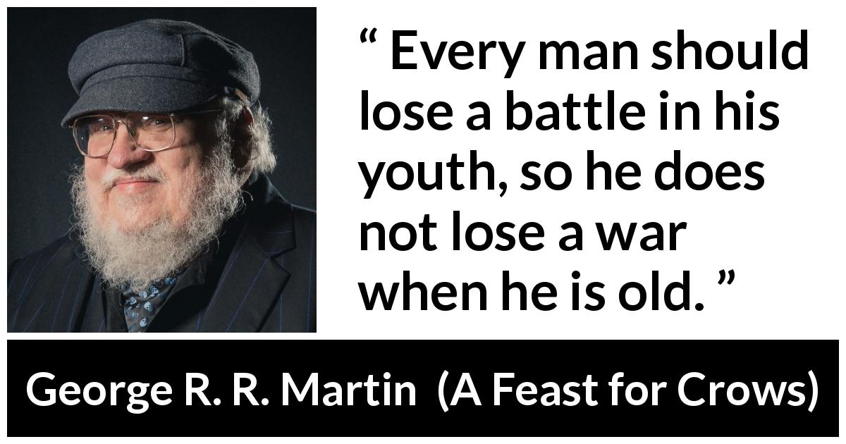 George R. R. Martin quote about experience from A Feast for Crows - Every man should lose a battle in his youth, so he does not lose a war when he is old.