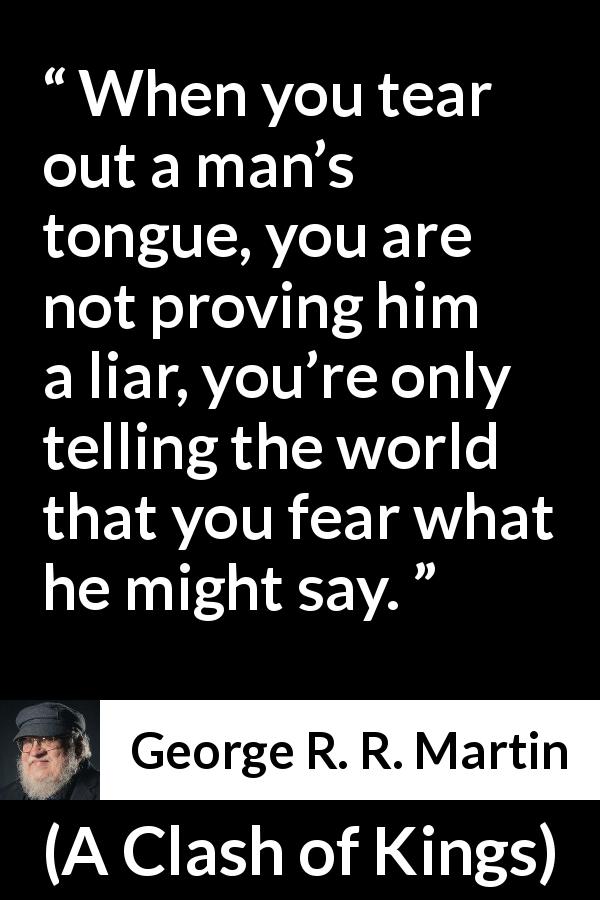 George R. R. Martin quote about fear from A Clash of Kings - When you tear out a man’s tongue, you are not proving him a liar, you’re only telling the world that you fear what he might say.