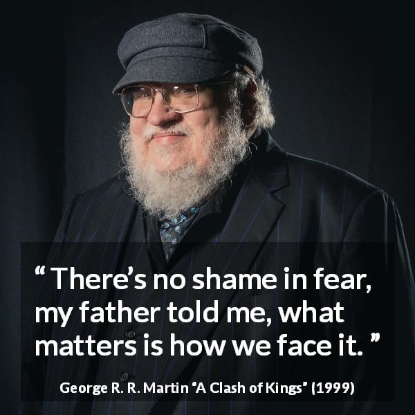 George R. R. Martin quote about fear from A Clash of Kings - There’s no shame in fear, my father told me, what matters is how we face it.