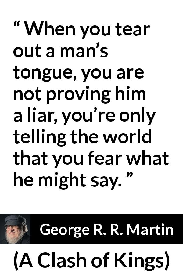 George R. R. Martin quote about fear from A Clash of Kings - When you tear out a man’s tongue, you are not proving him a liar, you’re only telling the world that you fear what he might say.