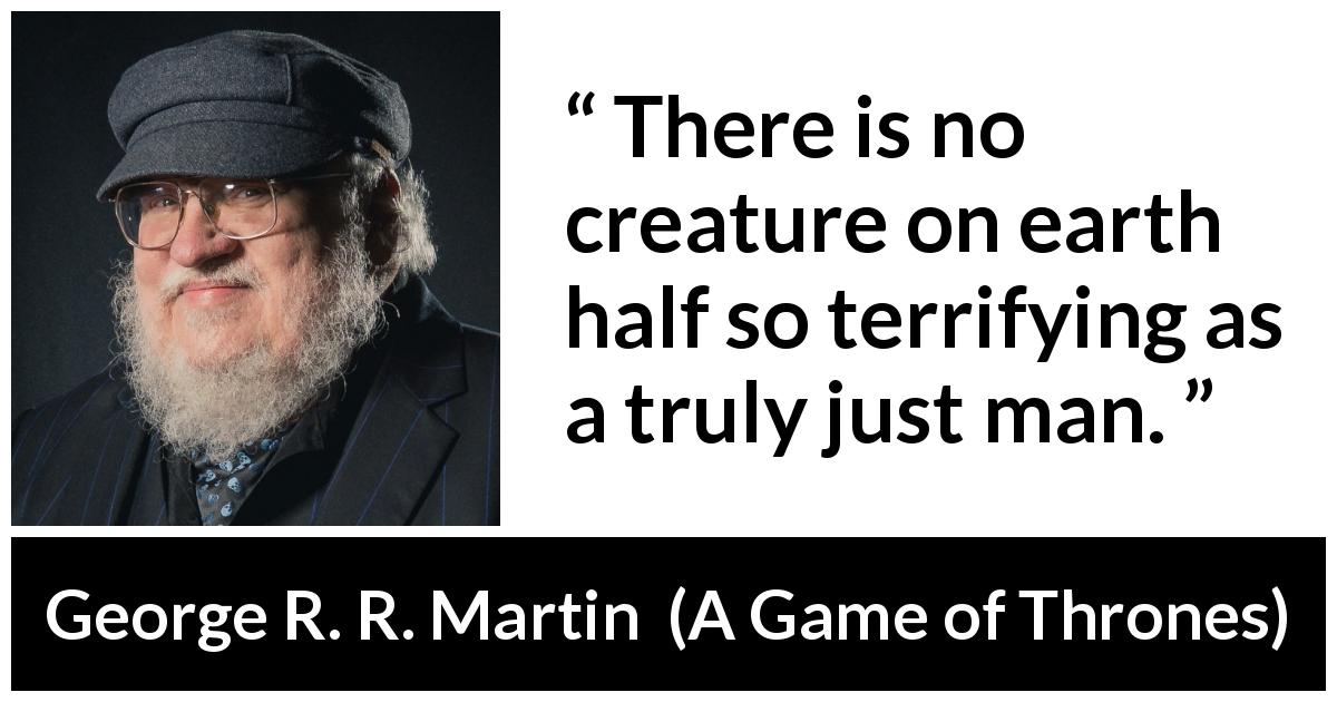 George R. R. Martin quote about fear from A Game of Thrones - There is no creature on earth half so terrifying as a truly just man.