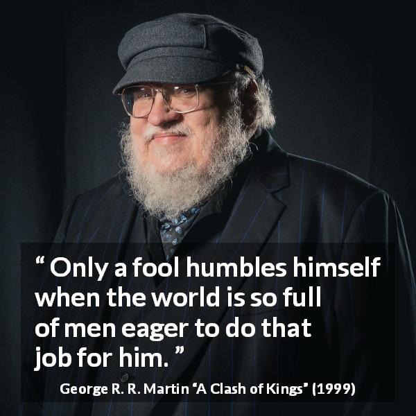 George R. R. Martin quote about foolishness from A Clash of Kings - Only a fool humbles himself when the world is so full of men eager to do that job for him.