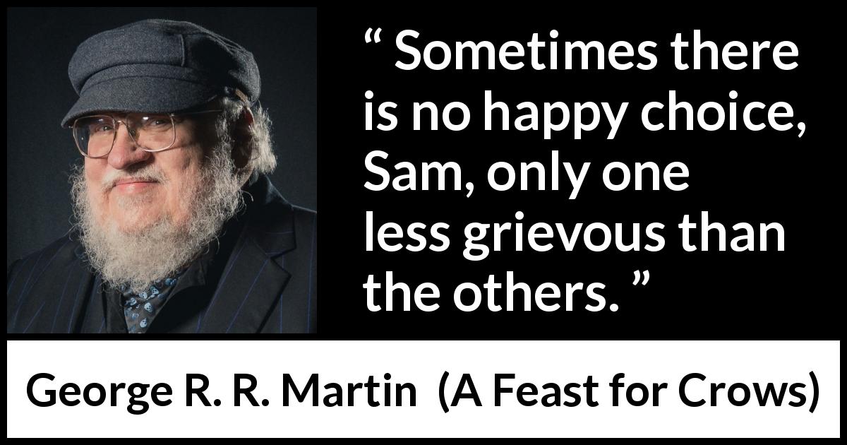 George R. R. Martin quote about happiness from A Feast for Crows - Sometimes there is no happy choice, Sam, only one less grievous than the others.