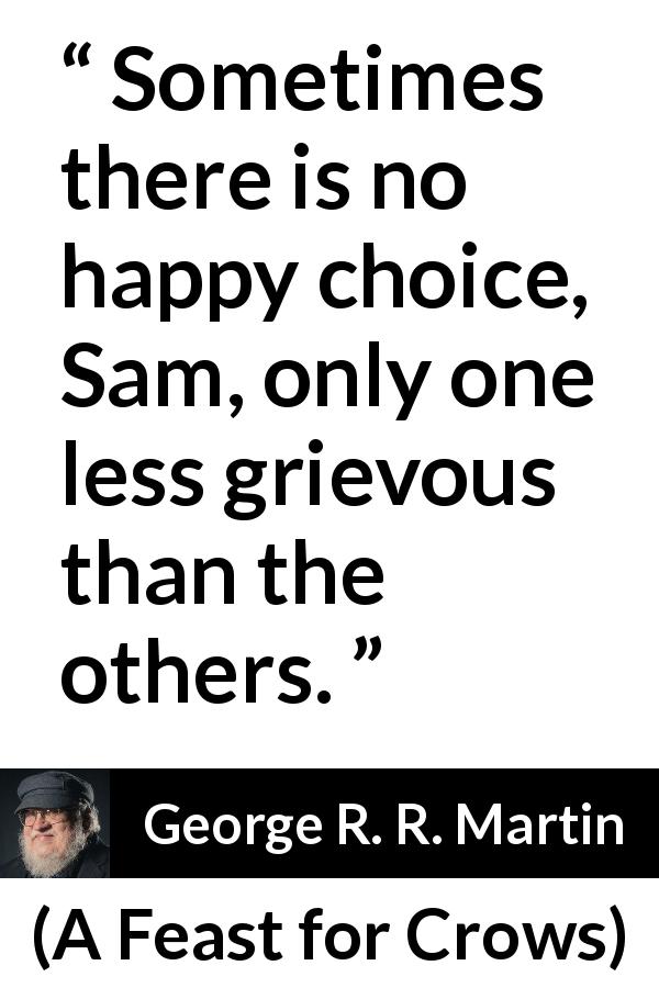 George R. R. Martin quote about happiness from A Feast for Crows - Sometimes there is no happy choice, Sam, only one less grievous than the others.