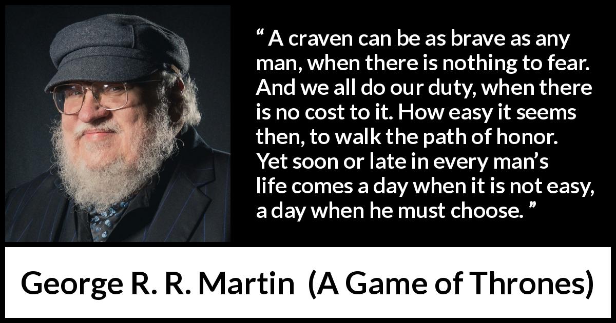 George R. R. Martin quote about honor from A Game of Thrones - A craven can be as brave as any man, when there is nothing to fear. And we all do our duty, when there is no cost to it. How easy it seems then, to walk the path of honor. Yet soon or late in every man’s life comes a day when it is not easy, a day when he must choose.