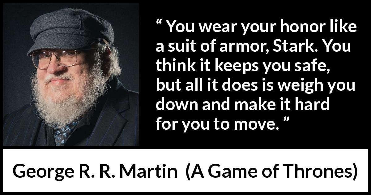 George R. R. Martin quote about honor from A Game of Thrones - You wear your honor like a suit of armor, Stark. You think it keeps you safe, but all it does is weigh you down and make it hard for you to move.