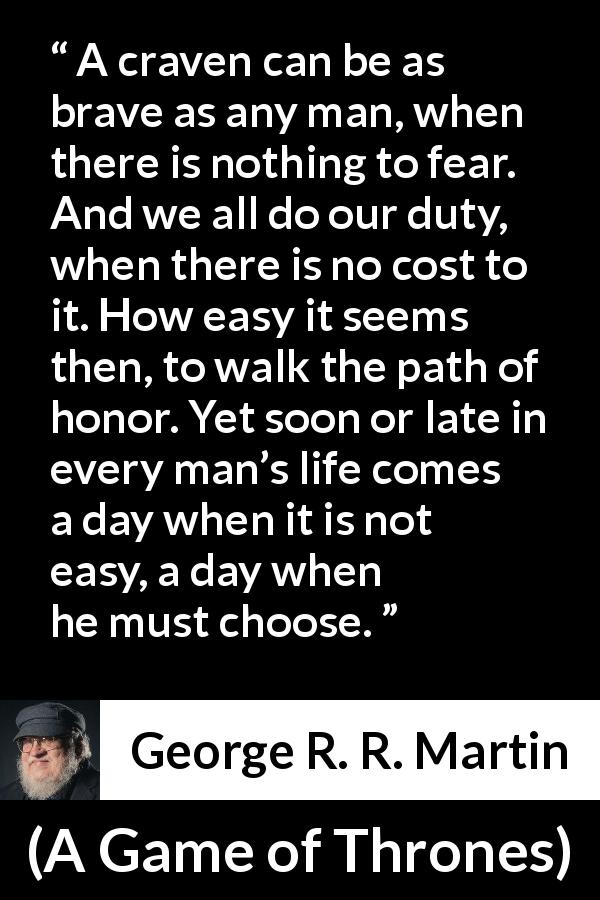 George R. R. Martin quote about honor from A Game of Thrones - A craven can be as brave as any man, when there is nothing to fear. And we all do our duty, when there is no cost to it. How easy it seems then, to walk the path of honor. Yet soon or late in every man’s life comes a day when it is not easy, a day when he must choose.