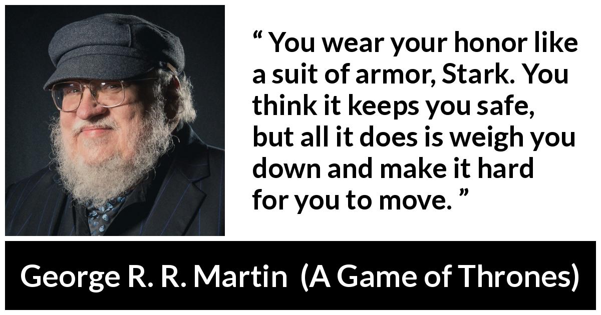 George R. R. Martin quote about honor from A Game of Thrones - You wear your honor like a suit of armor, Stark. You think it keeps you safe, but all it does is weigh you down and make it hard for you to move.