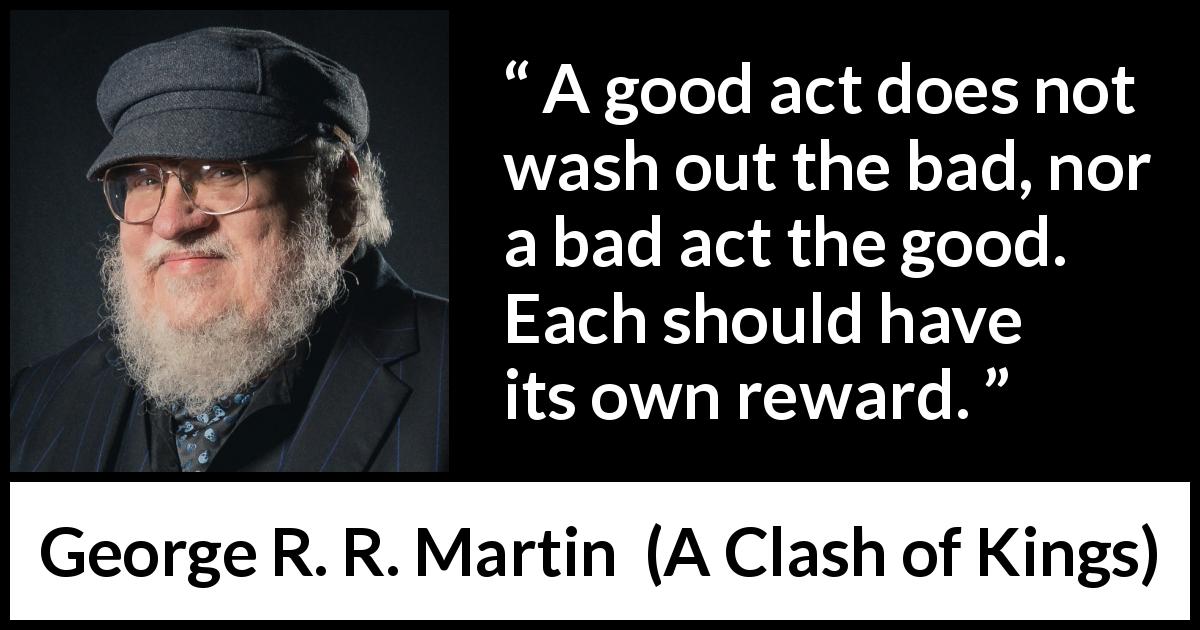 George R. R. Martin quote about justice from A Clash of Kings - A good act does not wash out the bad, nor a bad act the good. Each should have its own reward.