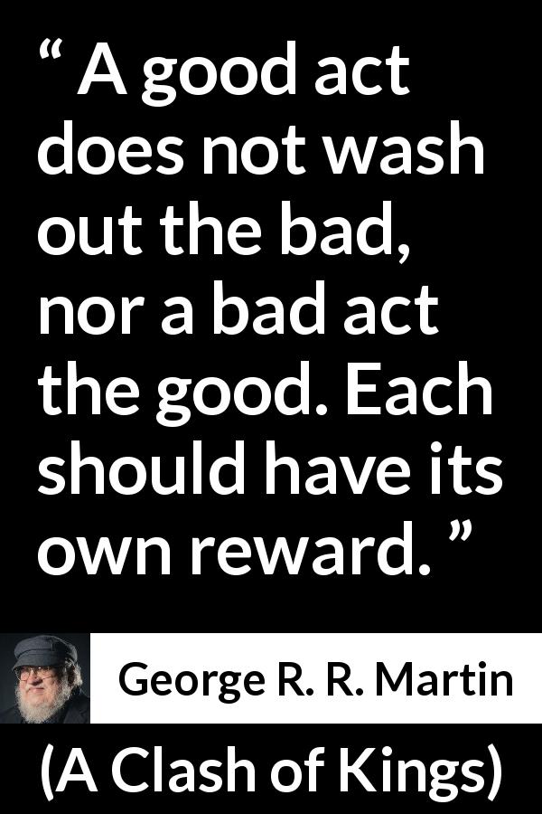 George R. R. Martin quote about justice from A Clash of Kings - A good act does not wash out the bad, nor a bad act the good. Each should have its own reward.