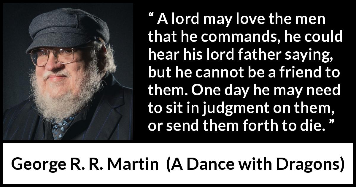 George R. R. Martin quote about leadership from A Dance with Dragons - A lord may love the men that he commands, he could hear his lord father saying, but he cannot be a friend to them. One day he may need to sit in judgment on them, or send them forth to die.