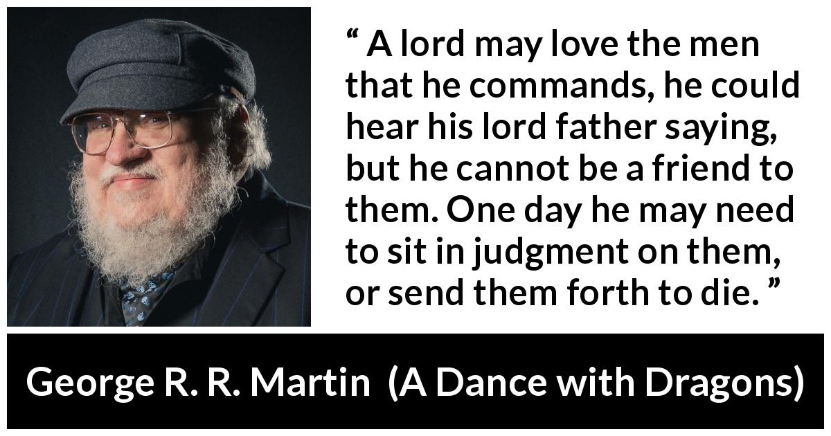 George R. R. Martin quote about leadership from A Dance with Dragons - A lord may love the men that he commands, he could hear his lord father saying, but he cannot be a friend to them. One day he may need to sit in judgment on them, or send them forth to die.