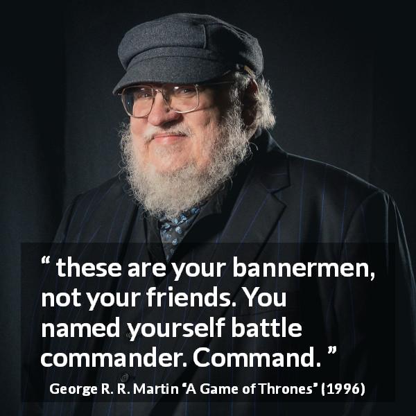 George R. R. Martin quote about leadership from A Game of Thrones - these are your bannermen, not your friends. You named yourself battle commander. Command.
