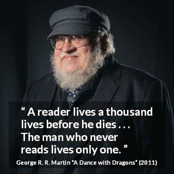 George R. R. Martin quote about life from A Dance with Dragons - A reader lives a thousand lives before he dies . . . The man who never reads lives only one.