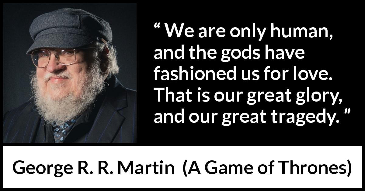 George R. R. Martin quote about love from A Game of Thrones - We are only human, and the gods have fashioned us for love. That is our great glory, and our great tragedy.