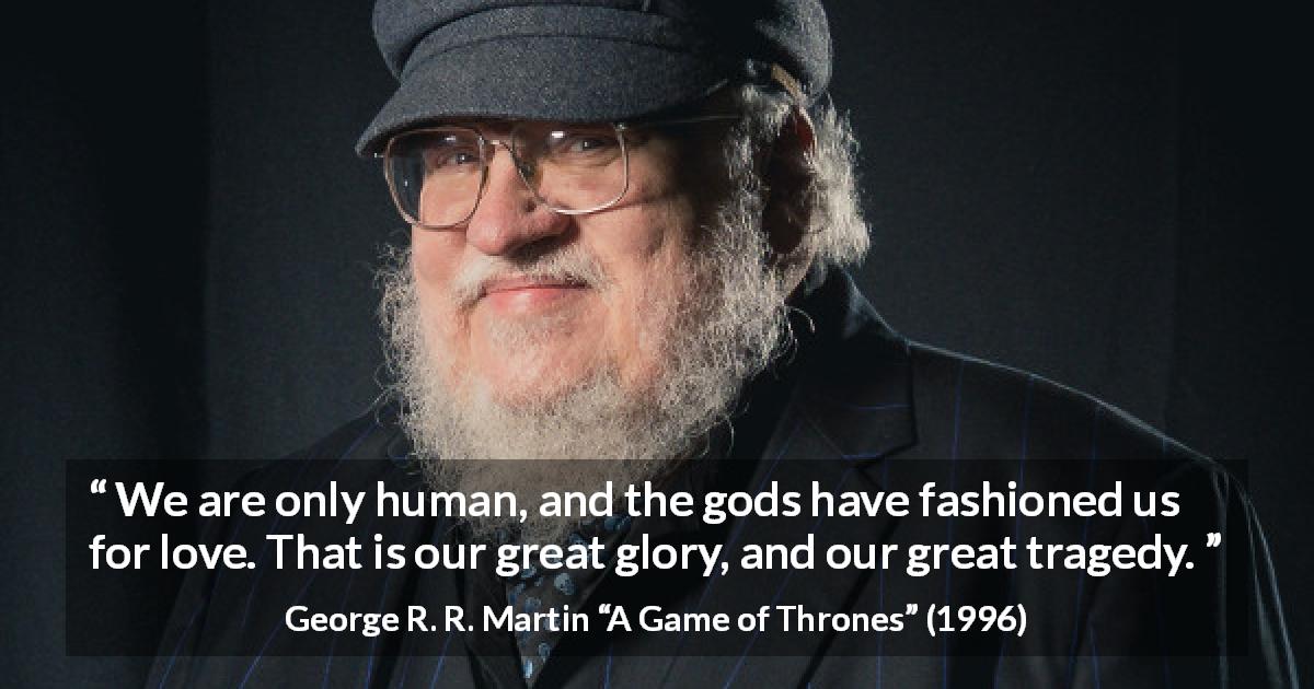 George R. R. Martin quote about love from A Game of Thrones - We are only human, and the gods have fashioned us for love. That is our great glory, and our great tragedy.