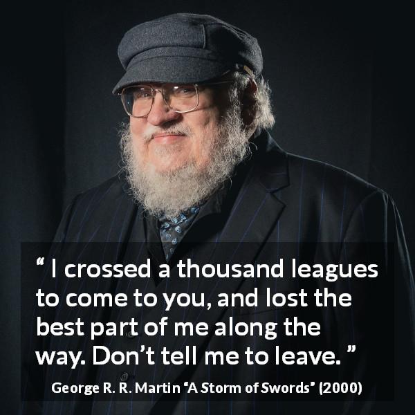George R. R. Martin quote about love from A Storm of Swords - I crossed a thousand leagues to come to you, and lost the best part of me along the way. Don’t tell me to leave.