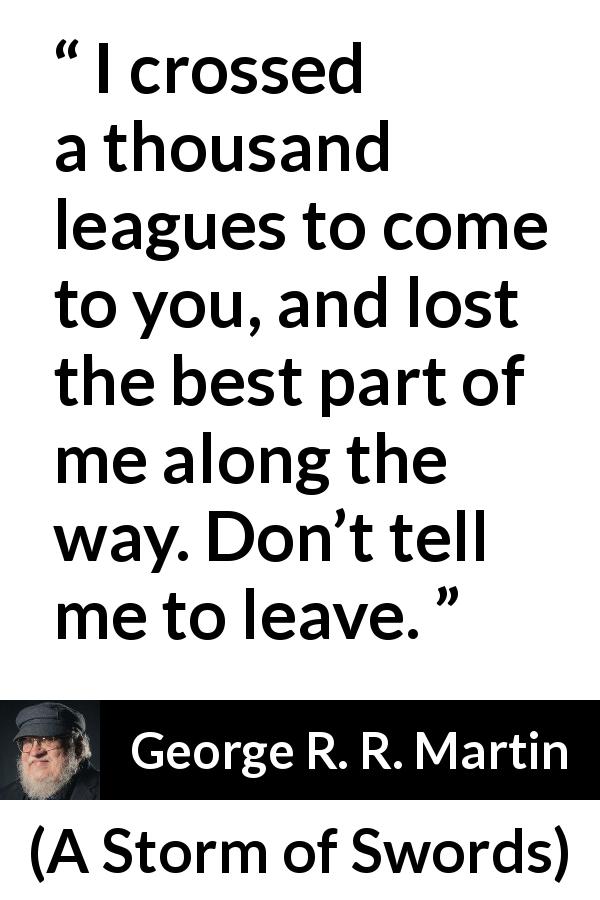 George R. R. Martin quote about love from A Storm of Swords - I crossed a thousand leagues to come to you, and lost the best part of me along the way. Don’t tell me to leave.