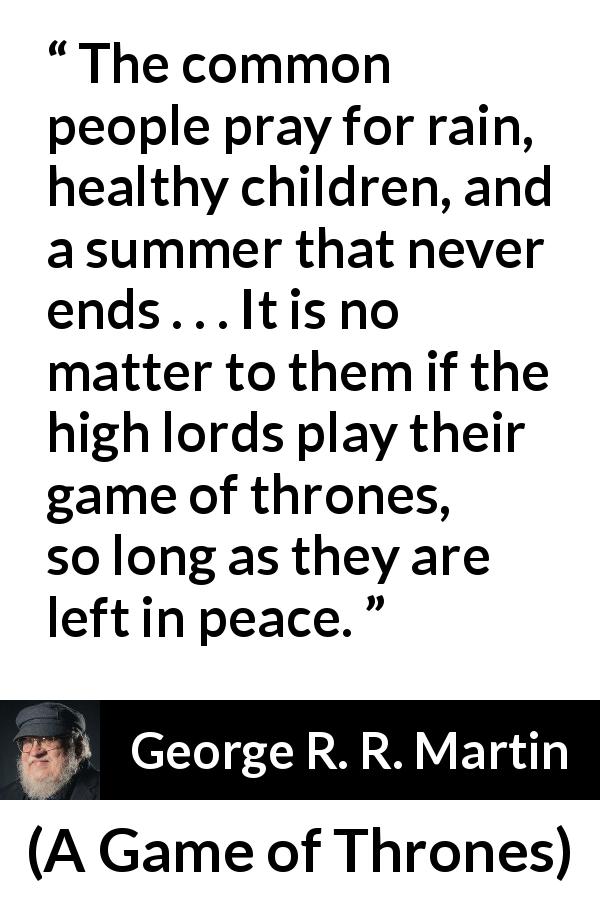 George R. R. Martin quote about power from A Game of Thrones - The common people pray for rain, healthy children, and a summer that never ends . . . It is no matter to them if the high lords play their game of thrones, so long as they are left in peace.