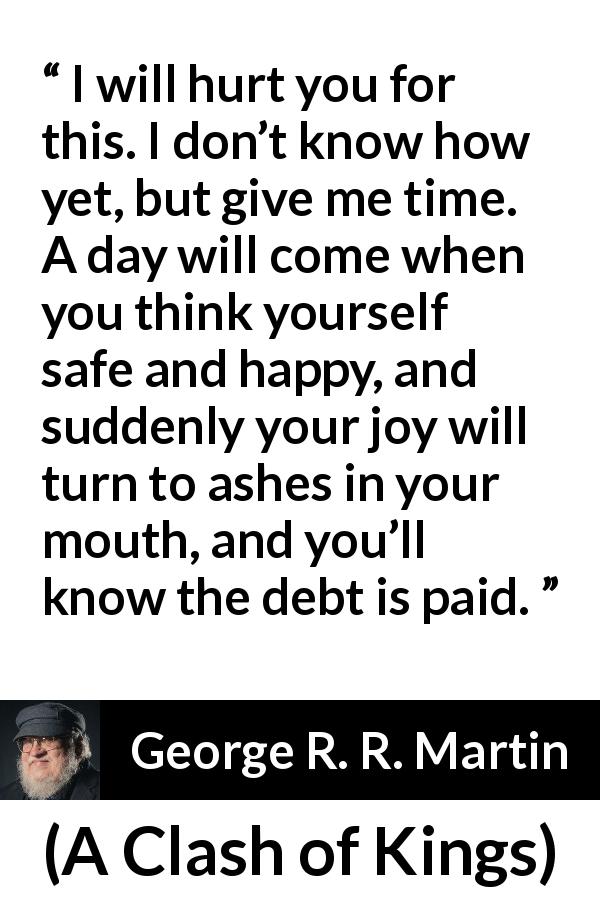 George R. R. Martin quote about revenge from A Clash of Kings - I will hurt you for this. I don’t know how yet, but give me time. A day will come when you think yourself safe and happy, and suddenly your joy will turn to ashes in your mouth, and you’ll know the debt is paid.