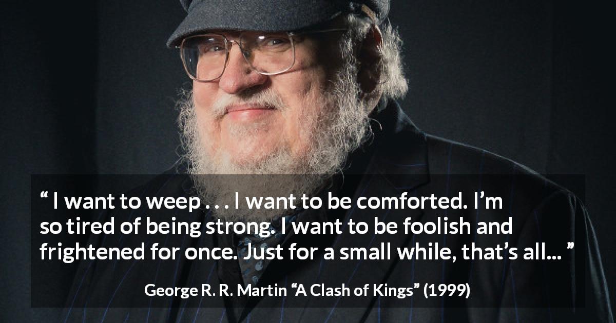 George R. R. Martin quote about strength from A Clash of Kings - I want to weep . . . I want to be comforted. I’m so tired of being strong. I want to be foolish and frightened for once. Just for a small while, that’s all...