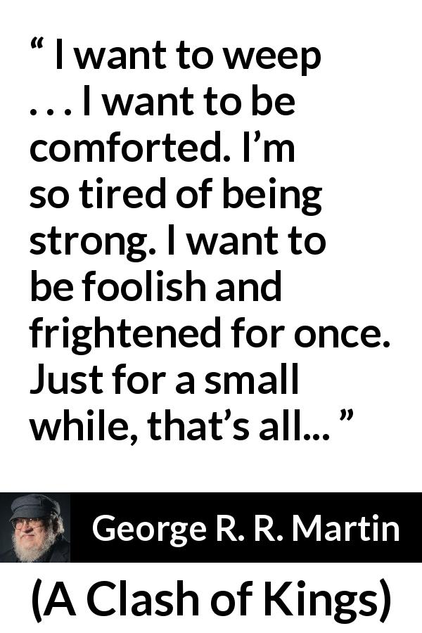 George R. R. Martin quote about strength from A Clash of Kings - I want to weep . . . I want to be comforted. I’m so tired of being strong. I want to be foolish and frightened for once. Just for a small while, that’s all...