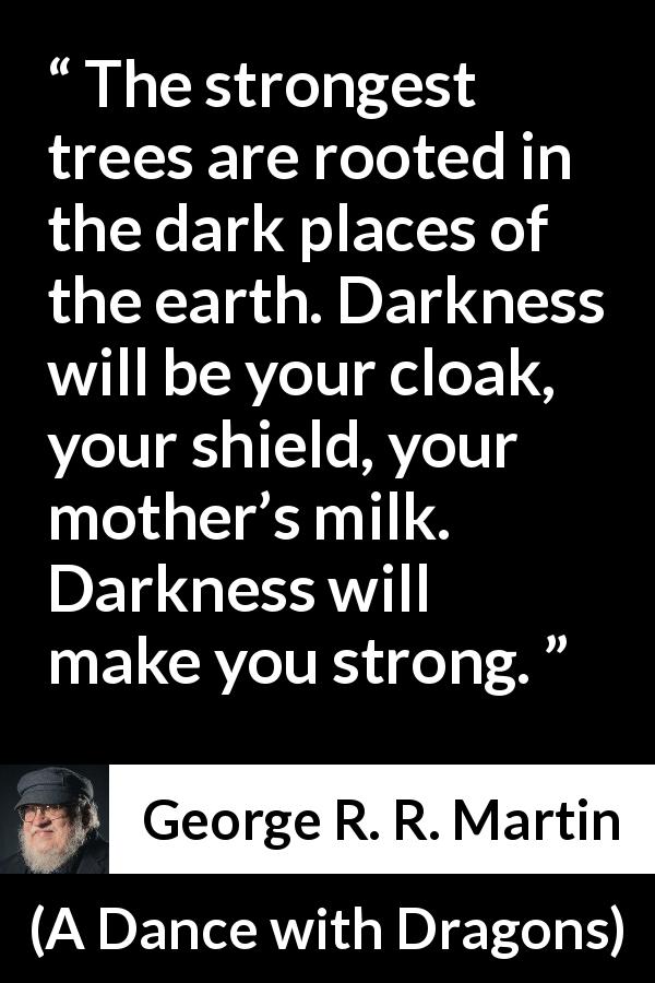 George R. R. Martin quote about strength from A Dance with Dragons - The strongest trees are rooted in the dark places of the earth. Darkness will be your cloak, your shield, your mother’s milk. Darkness will make you strong.