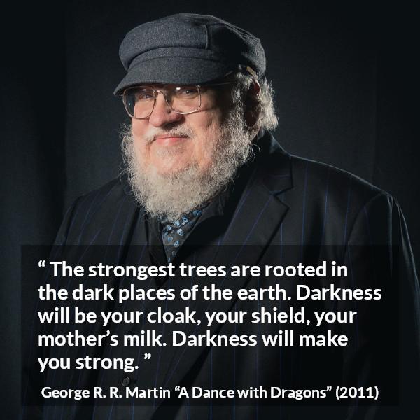 George R. R. Martin quote about strength from A Dance with Dragons - The strongest trees are rooted in the dark places of the earth. Darkness will be your cloak, your shield, your mother’s milk. Darkness will make you strong.