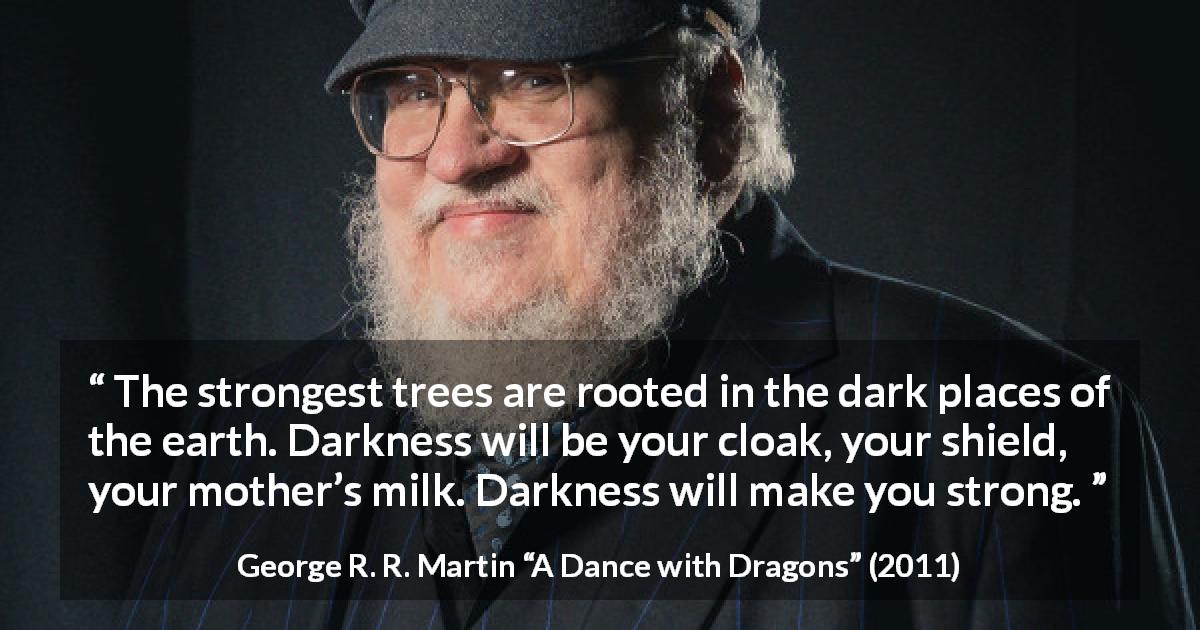 George R. R. Martin quote about strength from A Dance with Dragons - The strongest trees are rooted in the dark places of the earth. Darkness will be your cloak, your shield, your mother’s milk. Darkness will make you strong.