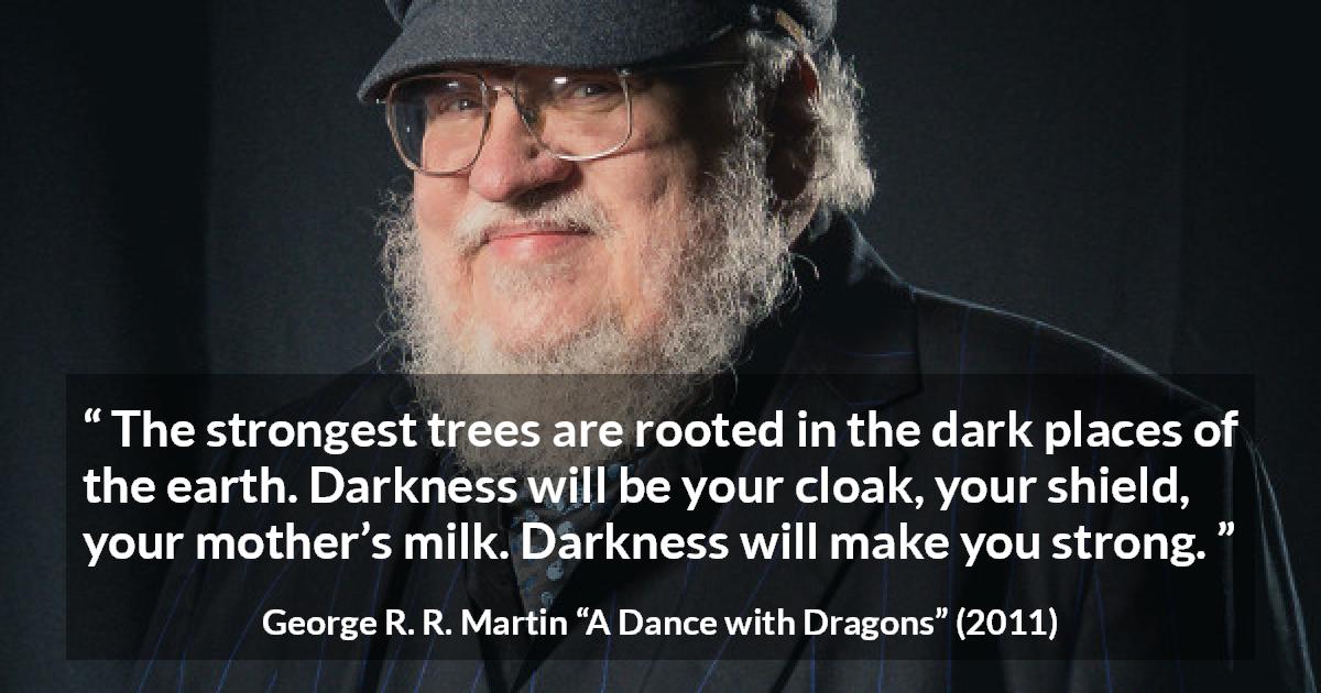 George R. R. Martin quote about strength from A Dance with Dragons - The strongest trees are rooted in the dark places of the earth. Darkness will be your cloak, your shield, your mother’s milk. Darkness will make you strong.